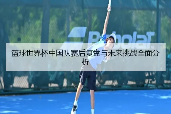 篮球世界杯中国队赛后复盘与未来挑战全面分析